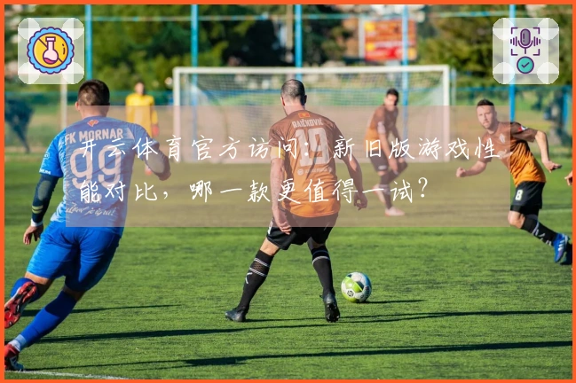 开云体育官方访问：新旧版游戏性能对比，哪一款更值得一试？