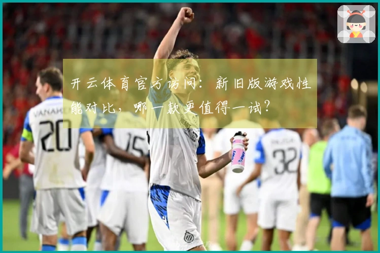 开云体育官方访问：新旧版游戏性能对比，哪一款更值得一试？