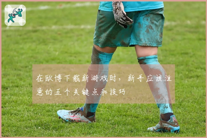 在欧博下载新游戏时，新手应该注意的五个关键点和技巧