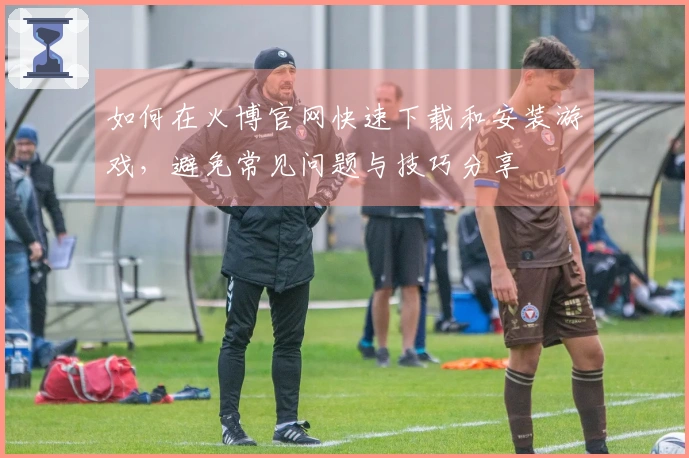 如何在火博官网快速下载和安装游戏，避免常见问题与技巧分享